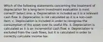 Which of the following statements concerning the treatment of depreciation for a long-term investment evaluation is most correct? Select one: a. Depreciation is included as it is a relevant cash flow. b. Deprecation is not calculated as it is a non-cash item. c. Depreciation is included in order to recognise the consumption of the asset over its useful life. d. Depreciation is calculated as it is an incremental cash flow. e. Depreciation is excluded from the cash flows, but it is calculated in order to correctly calculate income tax.