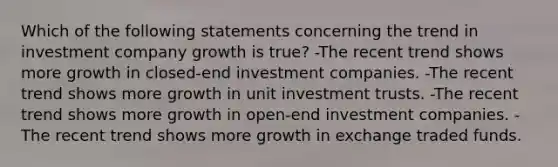 Which of the following statements concerning the trend in investment company growth is true? -The recent trend shows more growth in closed-end investment companies. -The recent trend shows more growth in unit investment trusts. -The recent trend shows more growth in open-end investment companies. -The recent trend shows more growth in exchange traded funds.