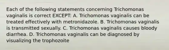 Each of the following statements concerning Trichomonas vaginalis is correct EXCEPT: A. Trichomonas vaginalis can be treated effectively with metronidazole. B. Trichomonas vaginalis is transmitted sexually. C. Trichomonas vaginalis causes bloody diarrhea. D. Trichomonas vaginalis can be diagnosed by visualizing the trophozoite