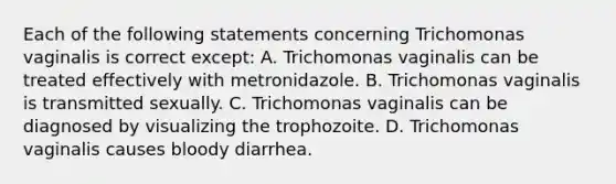 Each of the following statements concerning Trichomonas vaginalis is correct except: A. Trichomonas vaginalis can be treated effectively with metronidazole. B. Trichomonas vaginalis is transmitted sexually. C. Trichomonas vaginalis can be diagnosed by visualizing the trophozoite. D. Trichomonas vaginalis causes bloody diarrhea.