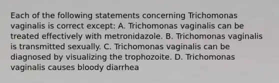 Each of the following statements concerning Trichomonas vaginalis is correct except: A. Trichomonas vaginalis can be treated effectively with metronidazole. B. Trichomonas vaginalis is transmitted sexually. C. Trichomonas vaginalis can be diagnosed by visualizing the trophozoite. D. Trichomonas vaginalis causes bloody diarrhea