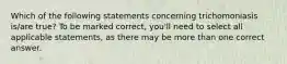 Which of the following statements concerning trichomoniasis is/are true? To be marked correct, you'll need to select all applicable statements, as there may be more than one correct answer.