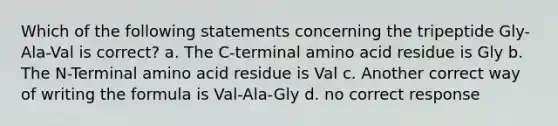 Which of the following statements concerning the tripeptide Gly-Ala-Val is correct? a. The C-terminal amino acid residue is Gly b. The N-Terminal amino acid residue is Val c. Another correct way of writing the formula is Val-Ala-Gly d. no correct response