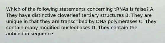 Which of the following statements concerning tRNAs is false? A. They have distinctive cloverleaf tertiary structures B. They are unique in that they are transcribed by DNA polymerases C. They contain many modified nucleobases D. They contain the anticodon sequence