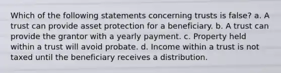 Which of the following statements concerning trusts is false? a. A trust can provide asset protection for a beneficiary. b. A trust can provide the grantor with a yearly payment. c. Property held within a trust will avoid probate. d. Income within a trust is not taxed until the beneficiary receives a distribution.