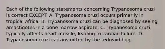 Each of the following statements concerning Trypanosoma cruzi is correct EXCEPT: A. Trypanosoma cruzi occurs primarily in tropical Africa. B. Trypanosoma cruzi can be diagnosed by seeing amastigotes in a bone marrow aspirate. C. Trypanosoma cruzi typically affects heart muscle, leading to cardiac failure. D. Trypanosoma cruzi is transmitted by the reduviid bug.