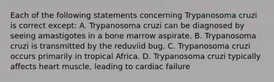 Each of the following statements concerning Trypanosoma cruzi is correct except: A. Trypanosoma cruzi can be diagnosed by seeing amastigotes in a bone marrow aspirate. B. Trypanosoma cruzi is transmitted by the reduviid bug. C. Trypanosoma cruzi occurs primarily in tropical Africa. D. Trypanosoma cruzi typically affects heart muscle, leading to cardiac failure