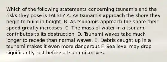 Which of the following statements concerning tsunamis and the risks they pose is FALSE? A. As tsunamis approach the shore they begin to build in height. B. As tsunamis approach the shore their speed greatly increases. C. The mass of water in a tsunami contributes to its destruction. D. Tsunami waves take much longer to recede than normal waves. E. Debris caught up in a tsunami makes it even more dangerous F. Sea level may drop significantly just before a tsunami arrives.