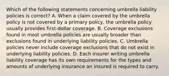 Which of the following statements concerning umbrella liability policies is correct? A. When a claim covered by the umbrella policy is not covered by a primary policy, the umbrella policy usually provides first-dollar coverage. B. Coverage exclusions found in most umbrella policies are usually broader than exclusions found in underlying liability policies. C. Umbrella policies never include coverage exclusions that do not exist in underlying liability policies. D. Each insurer writing umbrella liability coverage has its own requirements for the types and amounts of underlying insurance an insured is required to carry.