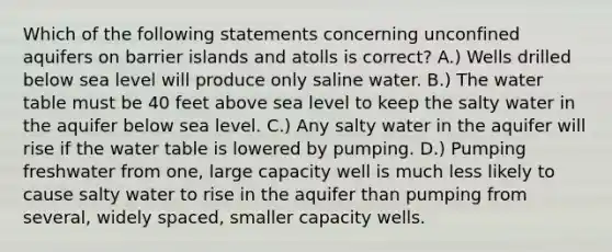 Which of the following statements concerning unconfined aquifers on barrier islands and atolls is correct? A.) Wells drilled below sea level will produce only saline water. B.) The water table must be 40 feet above sea level to keep the salty water in the aquifer below sea level. C.) Any salty water in the aquifer will rise if the water table is lowered by pumping. D.) Pumping freshwater from one, large capacity well is much less likely to cause salty water to rise in the aquifer than pumping from several, widely spaced, smaller capacity wells.