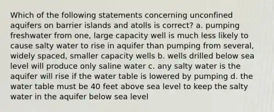 Which of the following statements concerning unconfined aquifers on barrier islands and atolls is correct? a. pumping freshwater from one, large capacity well is much less likely to cause salty water to rise in aquifer than pumping from several, widely spaced, smaller capacity wells b. wells drilled below sea level will produce only saline water c. any salty water is the aquifer will rise if the water table is lowered by pumping d. the water table must be 40 feet above sea level to keep the salty water in the aquifer below sea level