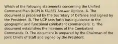 Which of the following statements concerning the Unified Command Plan (UCP) is FALSE? Answer Options: A. The document is prepared by the Secretary of Defense and signed by the President. B. The UCP sets forth basic guidance to the geographic and functional combatant commanders. C. The document establishes the missions of the Combatant Commands. D. The document is prepared by the Chairman of the Joint Chiefs of Staff and signed by the President.