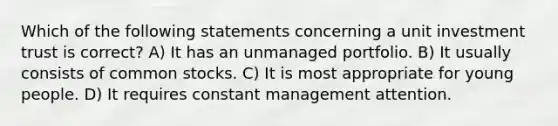 Which of the following statements concerning a unit investment trust is correct? A) It has an unmanaged portfolio. B) It usually consists of common stocks. C) It is most appropriate for young people. D) It requires constant management attention.