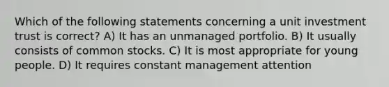 Which of the following statements concerning a unit investment trust is correct? A) It has an unmanaged portfolio. B) It usually consists of common stocks. C) It is most appropriate for young people. D) It requires constant management attention