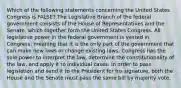 Which of the following statements concerning the United States Congress is FALSE? The Legislative Branch of the federal government consists of the House of Representatives and the Senate, which together form the United States Congress. All legislative power in the federal government is vested in Congress, meaning that it is the only part of the government that can make new laws or change existing laws. Congress has the sole power to interpret the law, determine the constitutionality of the law, and apply it to individual cases. In order to pass legislation and send it to the President for his signature, both the House and the Senate must pass the same bill by majority vote.