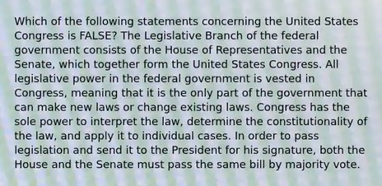 Which of the following statements concerning the United States Congress is FALSE? The Legislative Branch of the federal government consists of the House of Representatives and the Senate, which together form the United States Congress. All legislative power in the federal government is vested in Congress, meaning that it is the only part of the government that can make new laws or change existing laws. Congress has the sole power to interpret the law, determine the constitutionality of the law, and apply it to individual cases. In order to pass legislation and send it to the President for his signature, both the House and the Senate must pass the same bill by majority vote.