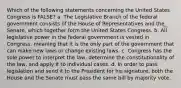 Which of the following statements concerning the United States Congress is FALSE? a. The Legislative Branch of the federal government consists of the House of Representatives and the Senate, which together form the United States Congress. b. All legislative power in the federal government is vested in Congress, meaning that it is the only part of the government that can make new laws or change existing laws. c. Congress has the sole power to interpret the law, determine the constitutionality of the law, and apply it to individual cases. d. In order to pass legislation and send it to the President for his signature, both the House and the Senate must pass the same bill by majority vote.