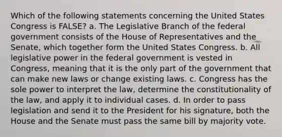 Which of the following statements concerning the United States Congress is FALSE? a. The Legislative Branch of the federal government consists of the House of Representatives and the Senate, which together form the United States Congress. b. All legislative power in the federal government is vested in Congress, meaning that it is the only part of the government that can make new laws or change existing laws. c. Congress has the sole power to interpret the law, determine the constitutionality of the law, and apply it to individual cases. d. In order to pass legislation and send it to the President for his signature, both the House and the Senate must pass the same bill by majority vote.