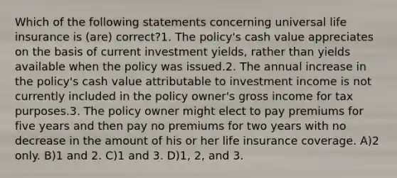 Which of the following statements concerning universal life insurance is (are) correct?1. The policy's cash value appreciates on the basis of current investment yields, rather than yields available when the policy was issued.2. The annual increase in the policy's cash value attributable to investment income is not currently included in the policy owner's gross income for tax purposes.3. The policy owner might elect to pay premiums for five years and then pay no premiums for two years with no decrease in the amount of his or her life insurance coverage. A)2 only. B)1 and 2. C)1 and 3. D)1, 2, and 3.