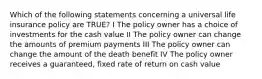 Which of the following statements concerning a universal life insurance policy are TRUE? I The policy owner has a choice of investments for the cash value II The policy owner can change the amounts of premium payments III The policy owner can change the amount of the death benefit IV The policy owner receives a guaranteed, fixed rate of return on cash value