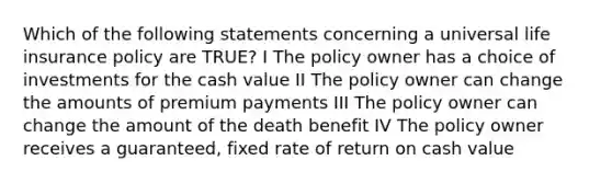 Which of the following statements concerning a universal life insurance policy are TRUE? I The policy owner has a choice of investments for the cash value II The policy owner can change the amounts of premium payments III The policy owner can change the amount of the death benefit IV The policy owner receives a guaranteed, fixed rate of return on cash value