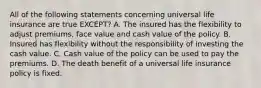 All of the following statements concerning universal life insurance are true EXCEPT? A. The insured has the flexibility to adjust premiums, face value and cash value of the policy. B. Insured has flexibility without the responsibility of investing the cash value. C. Cash value of the policy can be used to pay the premiums. D. The death benefit of a universal life insurance policy is fixed.