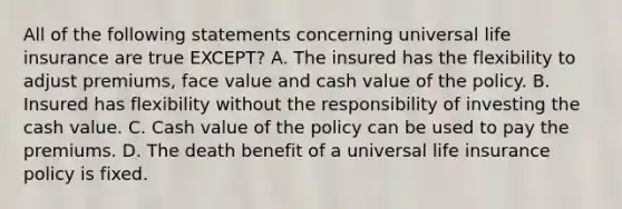 All of the following statements concerning universal life insurance are true EXCEPT? A. The insured has the flexibility to adjust premiums, face value and cash value of the policy. B. Insured has flexibility without the responsibility of investing the cash value. C. Cash value of the policy can be used to pay the premiums. D. The death benefit of a universal life insurance policy is fixed.