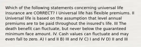 Which of the following statements concerning universal life insurance are CORRECT? I Universal life has flexible premiums. II Universal life is based on the assumption that level annual premiums are to be paid throughout the insured's life. III The death benefit can fluctuate, but never below the guaranteed minimum face amount. IV. Cash values can fluctuate and may even fall to zero. A) I and II B) III and IV C) I and IV D) II and III