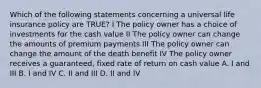 Which of the following statements concerning a universal life insurance policy are TRUE? I The policy owner has a choice of investments for the cash value II The policy owner can change the amounts of premium payments III The policy owner can change the amount of the death benefit IV The policy owner receives a guaranteed, fixed rate of return on cash value A. I and III B. I and IV C. II and III D. II and IV