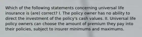 Which of the following statements concerning universal life insurance is (are) correct? I. The policy owner has no ability to direct the investment of the policy's cash values. II. Universal life policy owners can choose the amount of premium they pay into their policies, subject to insurer minimums and maximums.