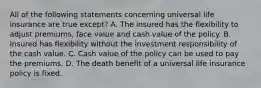 All of the following statements concerning universal life insurance are true except? A. The insured has the flexibility to adjust premiums, face value and cash value of the policy. B. Insured has flexibility without the investment responsibility of the cash value. C. Cash value of the policy can be used to pay the premiums. D. The death benefit of a universal life insurance policy is fixed.