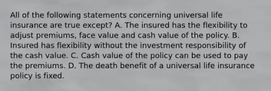 All of the following statements concerning universal life insurance are true except? A. The insured has the flexibility to adjust premiums, face value and cash value of the policy. B. Insured has flexibility without the investment responsibility of the cash value. C. Cash value of the policy can be used to pay the premiums. D. The death benefit of a universal life insurance policy is fixed.