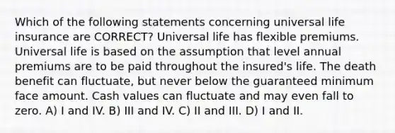 Which of the following statements concerning universal life insurance are CORRECT? Universal life has flexible premiums. Universal life is based on the assumption that level annual premiums are to be paid throughout the insured's life. The death benefit can fluctuate, but never below the guaranteed minimum face amount. Cash values can fluctuate and may even fall to zero. A) I and IV. B) III and IV. C) II and III. D) I and II.