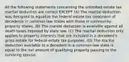 All the following statements concerning the unlimited estate tax marital deduction are correct EXCEPT (A) The marital deduction was designed to equalize the federal estate tax treatment of decedents in common-law states with those in community-property states. (B) The marital deduction is available against all death taxes imposed by state law. (C) The marital deduction only applies to property interests that are included in a decedent's gross estate for federal estate tax purposes. (D) The marital deduction available to a decedent in a common-law state is equal to the net amount of qualifying property passing to the surviving spouse.