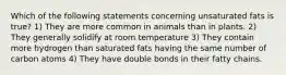 Which of the following statements concerning unsaturated fats is true? 1) They are more common in animals than in plants. 2) They generally solidify at room temperature 3) They contain more hydrogen than saturated fats having the same number of carbon atoms 4) They have double bonds in their fatty chains.