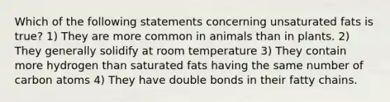 Which of the following statements concerning unsaturated fats is true? 1) They are more common in animals than in plants. 2) They generally solidify at room temperature 3) They contain more hydrogen than saturated fats having the same number of carbon atoms 4) They have double bonds in their fatty chains.