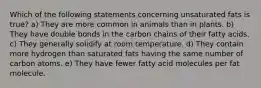 Which of the following statements concerning unsaturated fats is true? a) They are more common in animals than in plants. b) They have double bonds in the carbon chains of their fatty acids. c) They generally solidify at room temperature. d) They contain more hydrogen than saturated fats having the same number of carbon atoms. e) They have fewer fatty acid molecules per fat molecule.