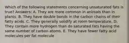 Which of the following statements concerning unsaturated fats is true? Answers: A. They are more common in animals than in plants. B. They have double bonds in the carbon chains of their fatty acids. C. They generally solidify at room temperature. D. They contain more hydrogen than do saturated fats having the same number of carbon atoms. E. They have fewer fatty acid molecules per fat molecule