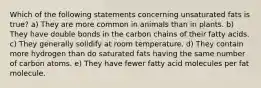 Which of the following statements concerning unsaturated fats is true? a) They are more common in animals than in plants. b) They have double bonds in the carbon chains of their fatty acids. c) They generally solidify at room temperature. d) They contain more hydrogen than do saturated fats having the same number of carbon atoms. e) They have fewer fatty acid molecules per fat molecule.