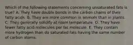 Which of the following statements concerning unsaturated fats is true? A. They have double bonds in the carbon chains of their fatty acids. B. They are more common in animals than in plants. C. They generally solidify at room temperature. D. They have fewer fatty acid molecules per fat molecule. E. They contain more hydrogen than do saturated fats having the same number of carbon atoms.