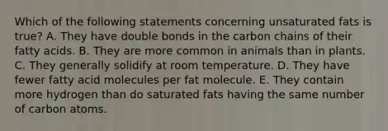 Which of the following statements concerning unsaturated fats is true? A. They have double bonds in the carbon chains of their fatty acids. B. They are more common in animals than in plants. C. They generally solidify at room temperature. D. They have fewer fatty acid molecules per fat molecule. E. They contain more hydrogen than do saturated fats having the same number of carbon atoms.