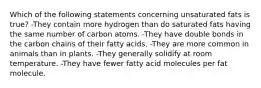 Which of the following statements concerning unsaturated fats is true? -They contain more hydrogen than do saturated fats having the same number of carbon atoms. -They have double bonds in the carbon chains of their fatty acids. -They are more common in animals than in plants. -They generally solidify at room temperature. -They have fewer fatty acid molecules per fat molecule.