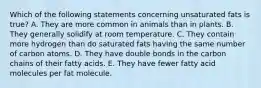 Which of the following statements concerning unsaturated fats is true? A. They are more common in animals than in plants. B. They generally solidify at room temperature. C. They contain more hydrogen than do saturated fats having the same number of carbon atoms. D. They have double bonds in the carbon chains of their fatty acids. E. They have fewer fatty acid molecules per fat molecule.