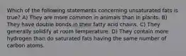 Which of the following statements concerning unsaturated fats is true? A) They are more common in animals than in plants. B) They have double bonds in their fatty acid chains. C) They generally solidify at room temperature. D) They contain more hydrogen than do saturated fats having the same number of carbon atoms.