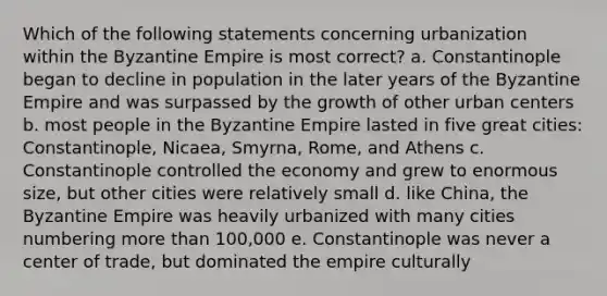 Which of the following statements concerning urbanization within the Byzantine Empire is most correct? a. Constantinople began to decline in population in the later years of the Byzantine Empire and was surpassed by the growth of other urban centers b. most people in the Byzantine Empire lasted in five great cities: Constantinople, Nicaea, Smyrna, Rome, and Athens c. Constantinople controlled the economy and grew to enormous size, but other cities were relatively small d. like China, the Byzantine Empire was heavily urbanized with many cities numbering more than 100,000 e. Constantinople was never a center of trade, but dominated the empire culturally