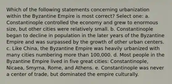 Which of the following statements concerning urbanization within the Byzantine Empire is most correct? Select one: a. Constantinople controlled the economy and grew to enormous size, but other cities were relatively small. b. Constantinople began to decline in population in the later years of the Byzantine Empire and was surpassed by the growth of other urban centers. c. Like China, the Byzantine Empire was heavily urbanized with many cities numbering <a href='https://www.questionai.com/knowledge/keWHlEPx42-more-than' class='anchor-knowledge'>more than</a> 100,000. d. Most people in the Byzantine Empire lived in five great cities: Constantinople, Nicaea, Smyrna, Rome, and Athens. e. Constantinople was never a center of trade, but dominated the empire culturally.