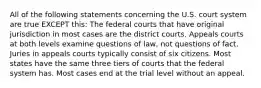 All of the following statements concerning the U.S. court system are true EXCEPT this: The federal courts that have original jurisdiction in most cases are the district courts. Appeals courts at both levels examine questions of law, not questions of fact. Juries in appeals courts typically consist of six citizens. Most states have the same three tiers of courts that the federal system has. Most cases end at the trial level without an appeal.