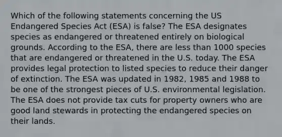 Which of the following statements concerning the US Endangered Species Act (ESA) is false? The ESA designates species as endangered or threatened entirely on biological grounds. According to the ESA, there are less than 1000 species that are endangered or threatened in the U.S. today. The ESA provides legal protection to listed species to reduce their danger of extinction. The ESA was updated in 1982, 1985 and 1988 to be one of the strongest pieces of U.S. environmental legislation. The ESA does not provide tax cuts for property owners who are good land stewards in protecting the endangered species on their lands.