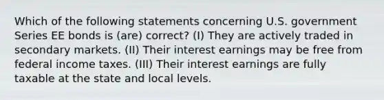 Which of the following statements concerning U.S. government Series EE bonds is (are) correct? (I) They are actively traded in secondary markets. (II) Their interest earnings may be free from federal income taxes. (III) Their interest earnings are fully taxable at the state and local levels.