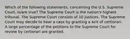 Which of the following statements, concerning the U.S. Supreme Court, is/are true? The Supreme Court is the nation's highest tribunal. The Supreme Court consists of 10 justices. The Supreme Court may decide to hear a case by granting a writ of certiorari. A large percentage of the petitions to the Supreme Court for review by certiorari are granted.